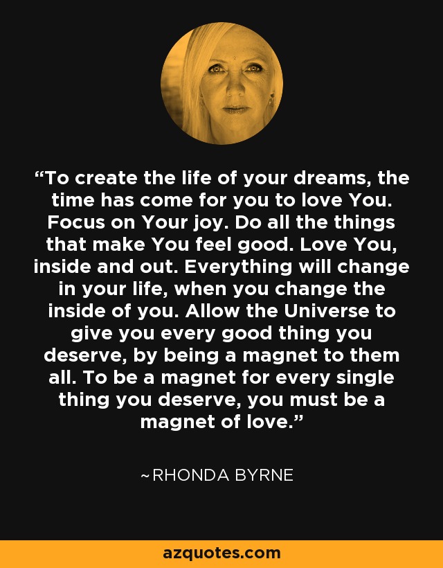 To create the life of your dreams, the time has come for you to love You. Focus on Your joy. Do all the things that make You feel good. Love You, inside and out. Everything will change in your life, when you change the inside of you. Allow the Universe to give you every good thing you deserve, by being a magnet to them all. To be a magnet for every single thing you deserve, you must be a magnet of love. - Rhonda Byrne