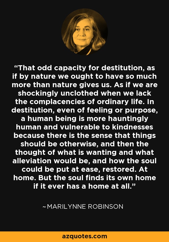 That odd capacity for destitution, as if by nature we ought to have so much more than nature gives us. As if we are shockingly unclothed when we lack the complacencies of ordinary life. In destitution, even of feeling or purpose, a human being is more hauntingly human and vulnerable to kindnesses because there is the sense that things should be otherwise, and then the thought of what is wanting and what alleviation would be, and how the soul could be put at ease, restored. At home. But the soul finds its own home if it ever has a home at all. - Marilynne Robinson