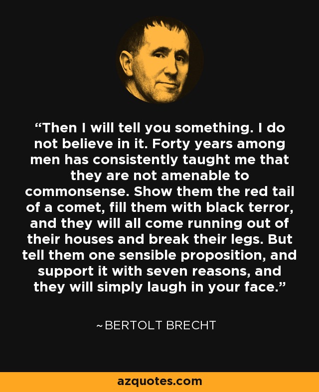 Then I will tell you something. I do not believe in it. Forty years among men has consistently taught me that they are not amenable to commonsense. Show them the red tail of a comet, fill them with black terror, and they will all come running out of their houses and break their legs. But tell them one sensible proposition, and support it with seven reasons, and they will simply laugh in your face. - Bertolt Brecht