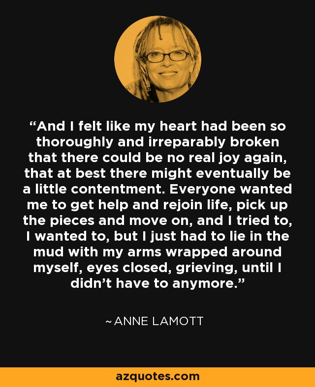 And I felt like my heart had been so thoroughly and irreparably broken that there could be no real joy again, that at best there might eventually be a little contentment. Everyone wanted me to get help and rejoin life, pick up the pieces and move on, and I tried to, I wanted to, but I just had to lie in the mud with my arms wrapped around myself, eyes closed, grieving, until I didn’t have to anymore. - Anne Lamott