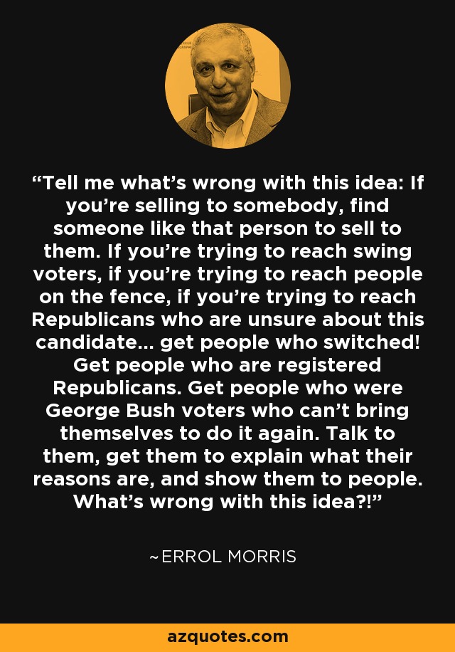 Tell me what's wrong with this idea: If you're selling to somebody, find someone like that person to sell to them. If you're trying to reach swing voters, if you're trying to reach people on the fence, if you're trying to reach Republicans who are unsure about this candidate... get people who switched! Get people who are registered Republicans. Get people who were George Bush voters who can't bring themselves to do it again. Talk to them, get them to explain what their reasons are, and show them to people. What's wrong with this idea?! - Errol Morris