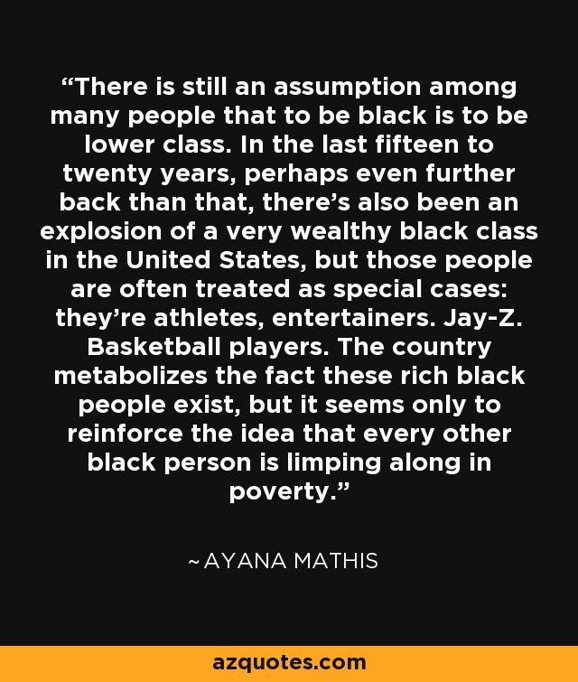 There is still an assumption among many people that to be black is to be lower class. In the last fifteen to twenty years, perhaps even further back than that, there's also been an explosion of a very wealthy black class in the United States, but those people are often treated as special cases: they're athletes, entertainers. Jay-Z. Basketball players. The country metabolizes the fact these rich black people exist, but it seems only to reinforce the idea that every other black person is limping along in poverty. - Ayana Mathis