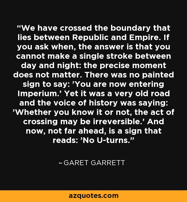 We have crossed the boundary that lies between Republic and Empire. If you ask when, the answer is that you cannot make a single stroke between day and night: the precise moment does not matter. There was no painted sign to say: 'You are now entering Imperium.' Yet it was a very old road and the voice of history was saying: 'Whether you know it or not, the act of crossing may be irreversible.' And now, not far ahead, is a sign that reads: 'No U-turns.' - Garet Garrett