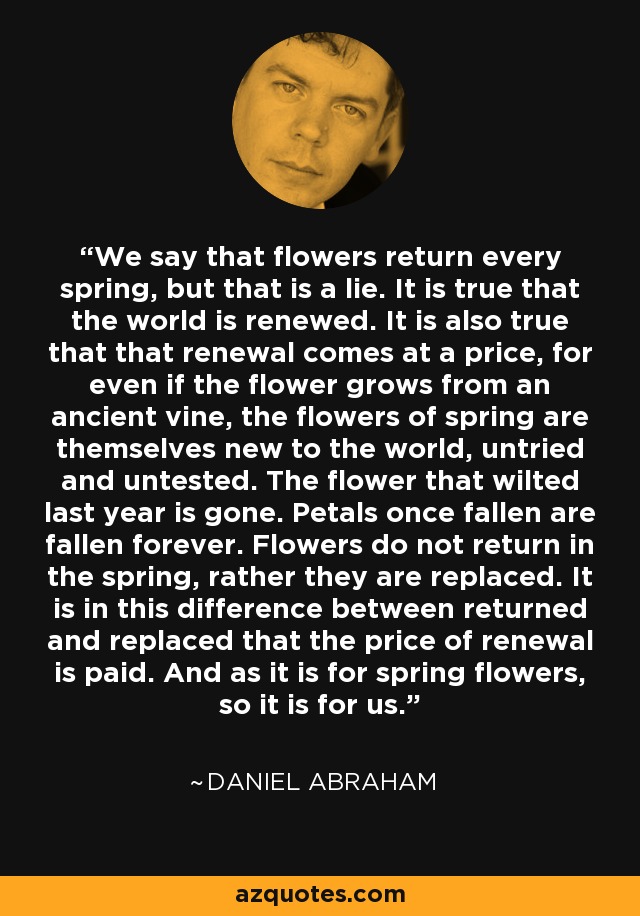 We say that flowers return every spring, but that is a lie. It is true that the world is renewed. It is also true that that renewal comes at a price, for even if the flower grows from an ancient vine, the flowers of spring are themselves new to the world, untried and untested. The flower that wilted last year is gone. Petals once fallen are fallen forever. Flowers do not return in the spring, rather they are replaced. It is in this difference between returned and replaced that the price of renewal is paid. And as it is for spring flowers, so it is for us. - Daniel Abraham