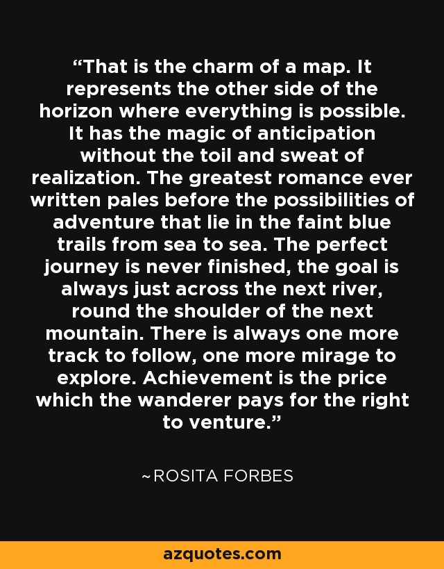 That is the charm of a map. It represents the other side of the horizon where everything is possible. It has the magic of anticipation without the toil and sweat of realization. The greatest romance ever written pales before the possibilities of adventure that lie in the faint blue trails from sea to sea. The perfect journey is never finished, the goal is always just across the next river, round the shoulder of the next mountain. There is always one more track to follow, one more mirage to explore. Achievement is the price which the wanderer pays for the right to venture. - Rosita Forbes
