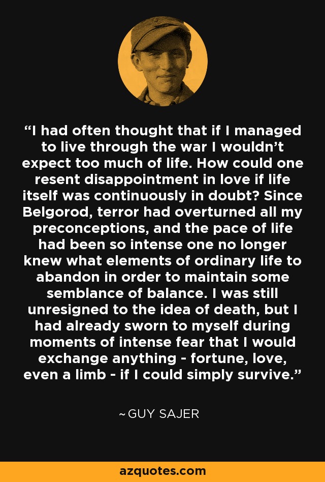 I had often thought that if I managed to live through the war I wouldn't expect too much of life. How could one resent disappointment in love if life itself was continuously in doubt? Since Belgorod, terror had overturned all my preconceptions, and the pace of life had been so intense one no longer knew what elements of ordinary life to abandon in order to maintain some semblance of balance. I was still unresigned to the idea of death, but I had already sworn to myself during moments of intense fear that I would exchange anything - fortune, love, even a limb - if I could simply survive. - Guy Sajer