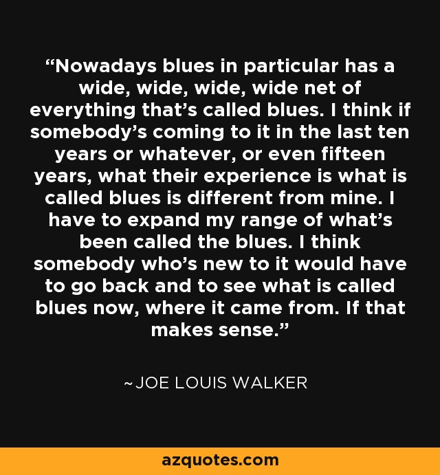 Nowadays blues in particular has a wide, wide, wide, wide net of everything that's called blues. I think if somebody's coming to it in the last ten years or whatever, or even fifteen years, what their experience is what is called blues is different from mine. I have to expand my range of what's been called the blues. I think somebody who's new to it would have to go back and to see what is called blues now, where it came from. If that makes sense. - Joe Louis Walker