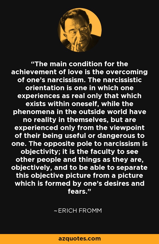 The main condition for the achievement of love is the overcoming of one's narcissism. The narcissistic orientation is one in which one experiences as real only that which exists within oneself, while the phenomena in the outside world have no reality in themselves, but are experienced only from the viewpoint of their being useful or dangerous to one. The opposite pole to narcissism is objectivity; it is the faculty to see other people and things as they are, objectively, and to be able to separate this objective picture from a picture which is formed by one's desires and fears. - Erich Fromm