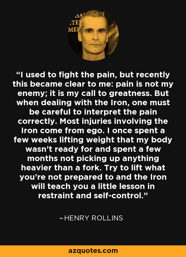 I used to fight the pain, but recently this became clear to me: pain is not my enemy; it is my call to greatness. But when dealing with the Iron, one must be careful to interpret the pain correctly. Most injuries involving the Iron come from ego. I once spent a few weeks lifting weight that my body wasn’t ready for and spent a few months not picking up anything heavier than a fork. Try to lift what you’re not prepared to and the Iron will teach you a little lesson in restraint and self-control. - Henry Rollins