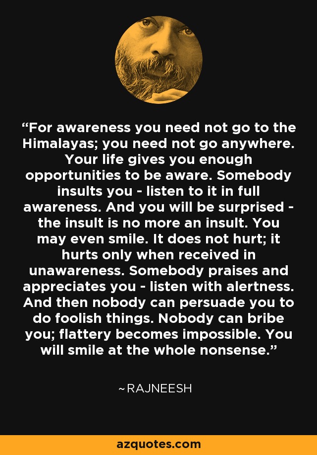 For awareness you need not go to the Himalayas; you need not go anywhere. Your life gives you enough opportunities to be aware. Somebody insults you - listen to it in full awareness. And you will be surprised - the insult is no more an insult. You may even smile. It does not hurt; it hurts only when received in unawareness. Somebody praises and appreciates you - listen with alertness. And then nobody can persuade you to do foolish things. Nobody can bribe you; flattery becomes impossible. You will smile at the whole nonsense. - Rajneesh