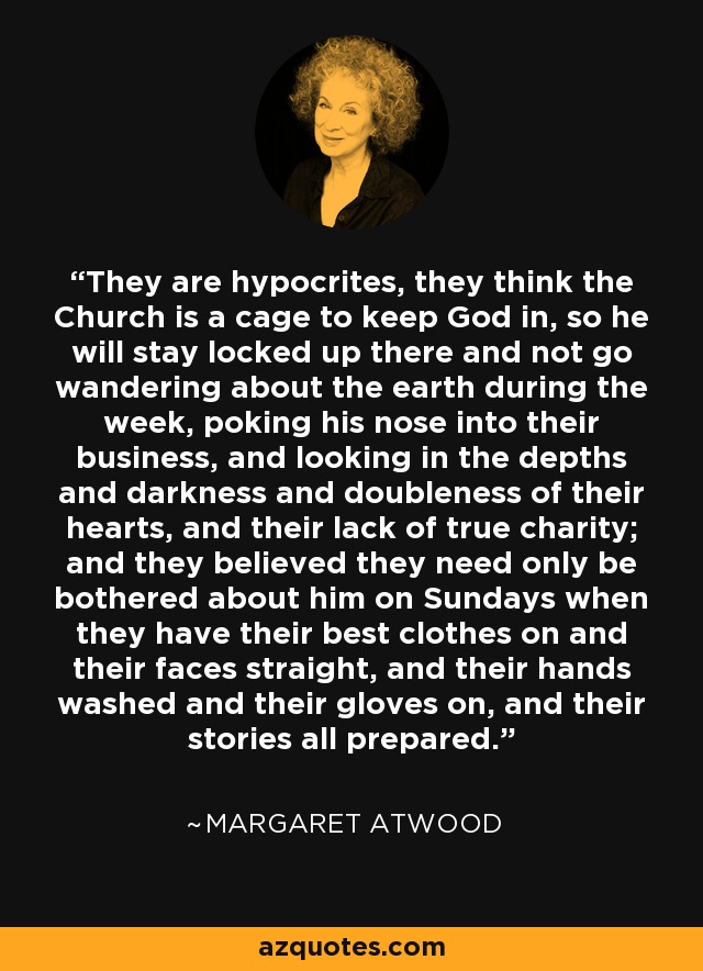 They are hypocrites, they think the Church is a cage to keep God in, so he will stay locked up there and not go wandering about the earth during the week, poking his nose into their business, and looking in the depths and darkness and doubleness of their hearts, and their lack of true charity; and they believed they need only be bothered about him on Sundays when they have their best clothes on and their faces straight, and their hands washed and their gloves on, and their stories all prepared. - Margaret Atwood