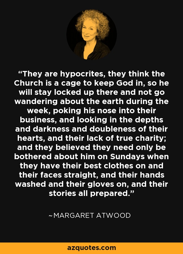 They are hypocrites, they think the Church is a cage to keep God in, so he will stay locked up there and not go wandering about the earth during the week, poking his nose into their business, and looking in the depths and darkness and doubleness of their hearts, and their lack of true charity; and they believed they need only be bothered about him on Sundays when they have their best clothes on and their faces straight, and their hands washed and their gloves on, and their stories all prepared. - Margaret Atwood