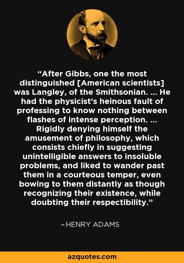 After Gibbs, one the most distinguished [American scientists] was Langley, of the Smithsonian. ... He had the physicist's heinous fault of professing to know nothing between flashes of intense perception. ... Rigidly denying himself the amusement of philosophy, which consists chiefly in suggesting unintelligible answers to insoluble problems, and liked to wander past them in a courteous temper, even bowing to them distantly as though recognizing their existence, while doubting their respectibility. - Henry Adams