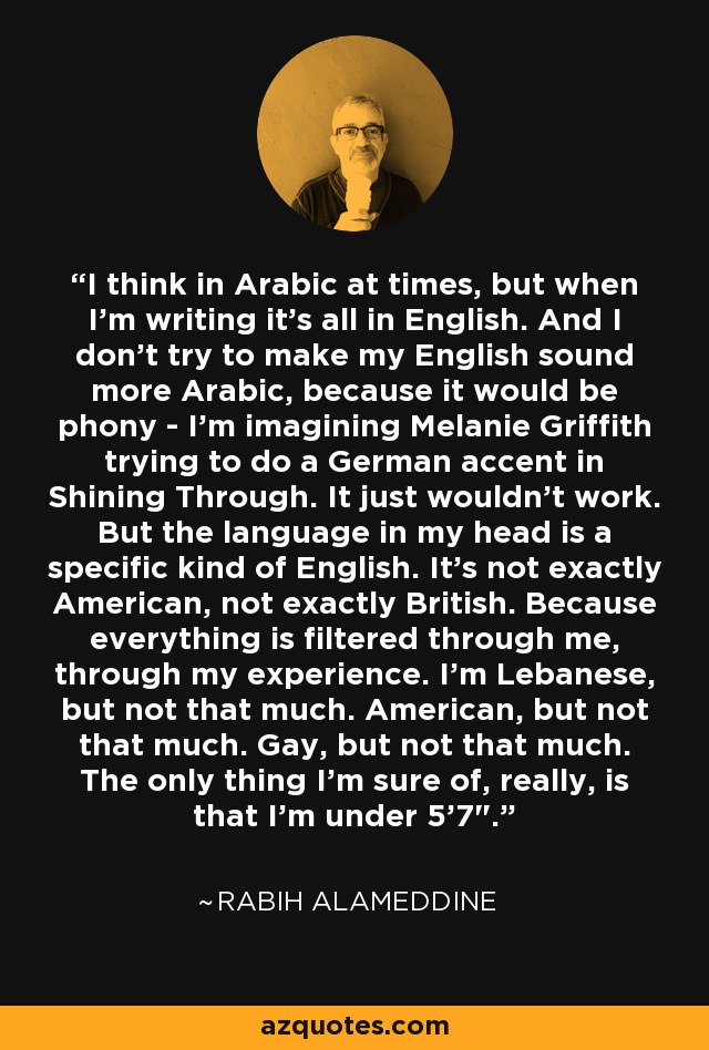 I think in Arabic at times, but when I'm writing it's all in English. And I don't try to make my English sound more Arabic, because it would be phony - I'm imagining Melanie Griffith trying to do a German accent in Shining Through. It just wouldn't work. But the language in my head is a specific kind of English. It's not exactly American, not exactly British. Because everything is filtered through me, through my experience. I'm Lebanese, but not that much. American, but not that much. Gay, but not that much. The only thing I'm sure of, really, is that I'm under 5'7