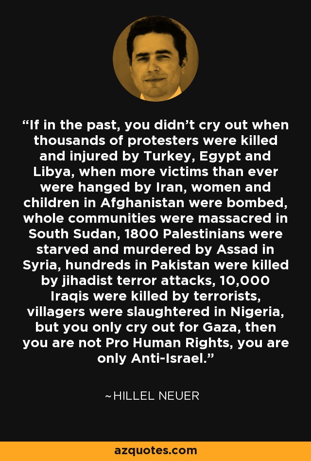 If in the past, you didn't cry out when thousands of protesters were killed and injured by Turkey, Egypt and Libya, when more victims than ever were hanged by Iran, women and children in Afghanistan were bombed, whole communities were massacred in South Sudan, 1800 Palestinians were starved and murdered by Assad in Syria, hundreds in Pakistan were killed by jihadist terror attacks, 10,000 Iraqis were killed by terrorists, villagers were slaughtered in Nigeria, but you only cry out for Gaza, then you are not Pro Human Rights, you are only Anti-Israel. - Hillel Neuer