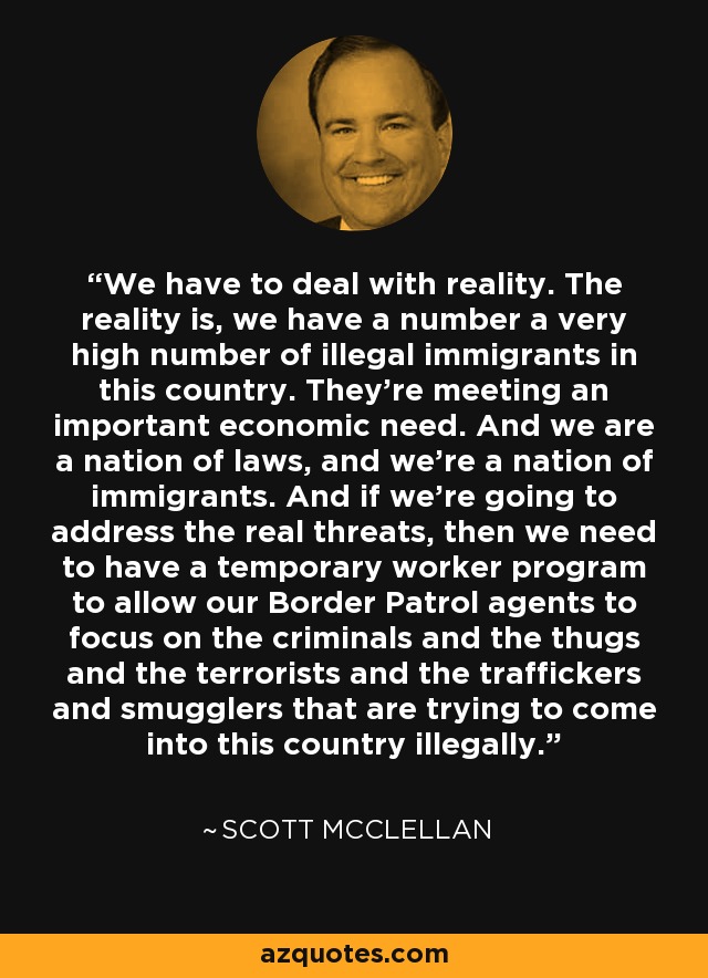 We have to deal with reality. The reality is, we have a number a very high number of illegal immigrants in this country. They're meeting an important economic need. And we are a nation of laws, and we're a nation of immigrants. And if we're going to address the real threats, then we need to have a temporary worker program to allow our Border Patrol agents to focus on the criminals and the thugs and the terrorists and the traffickers and smugglers that are trying to come into this country illegally. - Scott McClellan