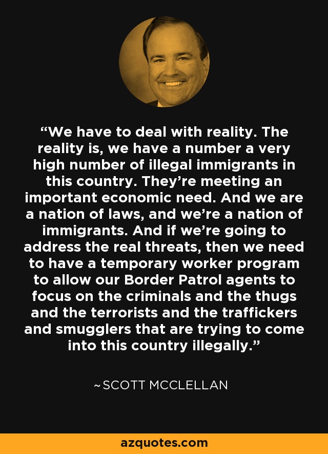 We have to deal with reality. The reality is, we have a number a very high number of illegal immigrants in this country. They're meeting an important economic need. And we are a nation of laws, and we're a nation of immigrants. And if we're going to address the real threats, then we need to have a temporary worker program to allow our Border Patrol agents to focus on the criminals and the thugs and the terrorists and the traffickers and smugglers that are trying to come into this country illegally. - Scott McClellan