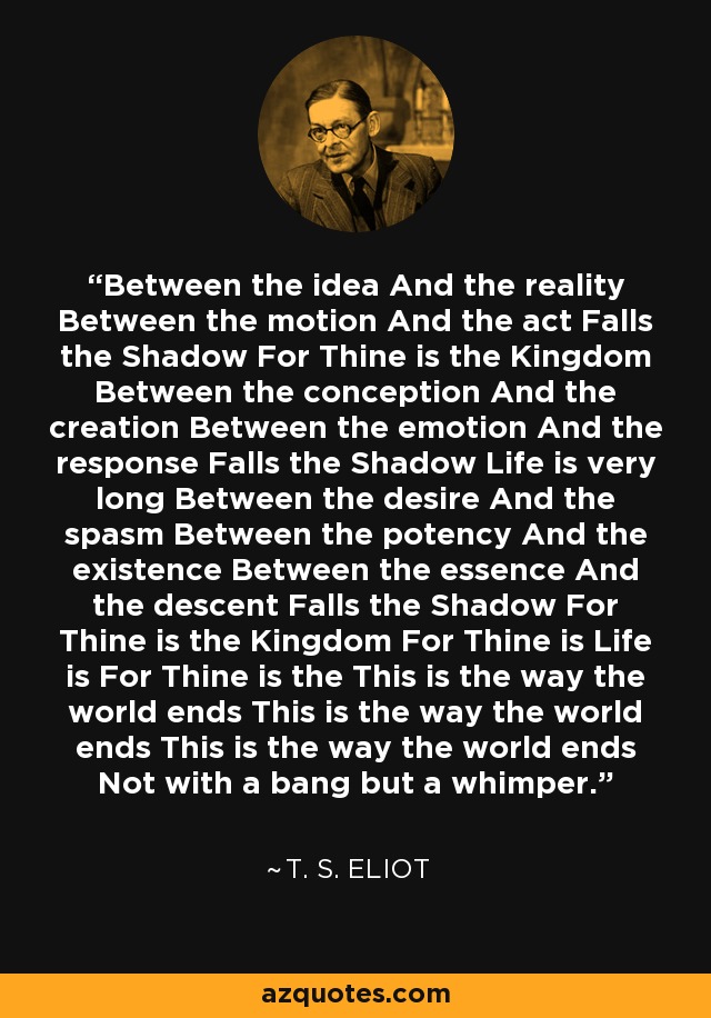 Between the idea And the reality Between the motion And the act Falls the Shadow For Thine is the Kingdom Between the conception And the creation Between the emotion And the response Falls the Shadow Life is very long Between the desire And the spasm Between the potency And the existence Between the essence And the descent Falls the Shadow For Thine is the Kingdom For Thine is Life is For Thine is the This is the way the world ends This is the way the world ends This is the way the world ends Not with a bang but a whimper. - T. S. Eliot