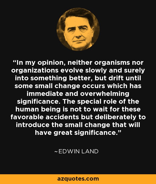 In my opinion, neither organisms nor organizations evolve slowly and surely into something better, but drift until some small change occurs which has immediate and overwhelming significance. The special role of the human being is not to wait for these favorable accidents but deliberately to introduce the small change that will have great significance. - Edwin Land