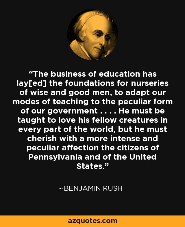 The business of education has lay[ed] the foundations for nurseries of wise and good men, to adapt our modes of teaching to the peculiar form of our government . . . . He must be taught to love his fellow creatures in every part of the world, but he must cherish with a more intense and peculiar affection the citizens of Pennsylvania and of the United States. - Benjamin Rush