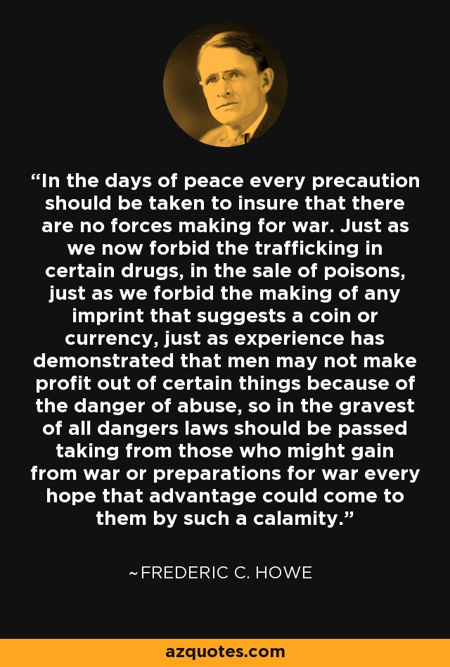 In the days of peace every precaution should be taken to insure that there are no forces making for war. Just as we now forbid the trafficking in certain drugs, in the sale of poisons, just as we forbid the making of any imprint that suggests a coin or currency, just as experience has demonstrated that men may not make profit out of certain things because of the danger of abuse, so in the gravest of all dangers laws should be passed taking from those who might gain from war or preparations for war every hope that advantage could come to them by such a calamity. - Frederic C. Howe