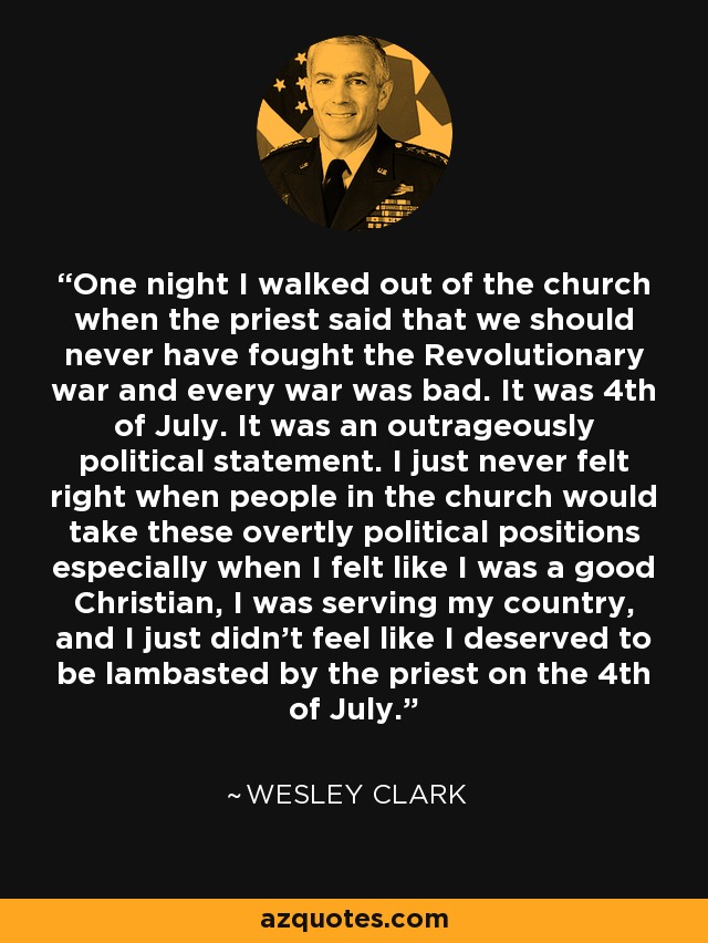 One night I walked out of the church when the priest said that we should never have fought the Revolutionary war and every war was bad. It was 4th of July. It was an outrageously political statement. I just never felt right when people in the church would take these overtly political positions especially when I felt like I was a good Christian, I was serving my country, and I just didn't feel like I deserved to be lambasted by the priest on the 4th of July. - Wesley Clark