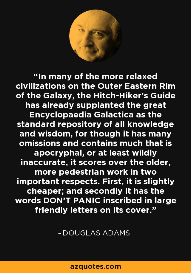 In many of the more relaxed civilizations on the Outer Eastern Rim of the Galaxy, the Hitch-Hiker's Guide has already supplanted the great Encyclopaedia Galactica as the standard repository of all knowledge and wisdom, for though it has many omissions and contains much that is apocryphal, or at least wildly inaccurate, it scores over the older, more pedestrian work in two important respects. First, it is slightly cheaper; and secondly it has the words DON'T PANIC inscribed in large friendly letters on its cover. - Douglas Adams