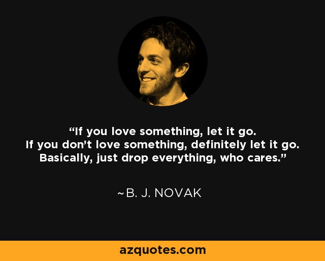 If you love something, let it go. If you don't love something, definitely let it go. Basically, just drop everything, who cares. - B. J. Novak