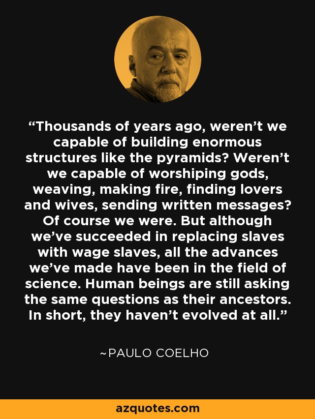 Thousands of years ago, weren't we capable of building enormous structures like the pyramids? Weren't we capable of worshiping gods, weaving, making fire, finding lovers and wives, sending written messages? Of course we were. But although we've succeeded in replacing slaves with wage slaves, all the advances we've made have been in the field of science. Human beings are still asking the same questions as their ancestors. In short, they haven't evolved at all. - Paulo Coelho