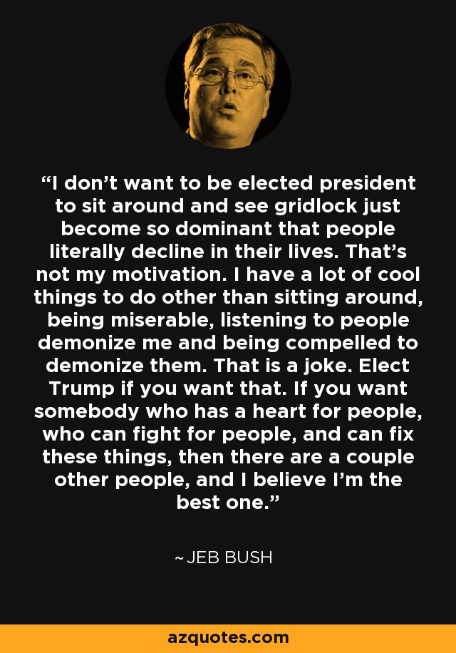 I don't want to be elected president to sit around and see gridlock just become so dominant that people literally decline in their lives. That's not my motivation. I have a lot of cool things to do other than sitting around, being miserable, listening to people demonize me and being compelled to demonize them. That is a joke. Elect Trump if you want that. If you want somebody who has a heart for people, who can fight for people, and can fix these things, then there are a couple other people, and I believe I'm the best one. - Jeb Bush