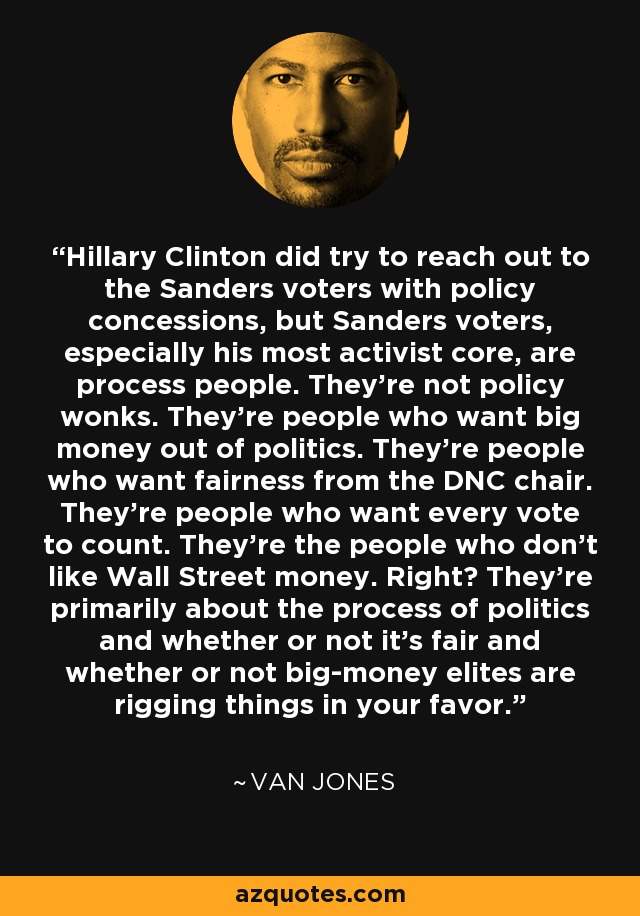 Hillary Clinton did try to reach out to the Sanders voters with policy concessions, but Sanders voters, especially his most activist core, are process people. They're not policy wonks. They're people who want big money out of politics. They're people who want fairness from the DNC chair. They're people who want every vote to count. They're the people who don't like Wall Street money. Right? They're primarily about the process of politics and whether or not it's fair and whether or not big-money elites are rigging things in your favor. - Van Jones