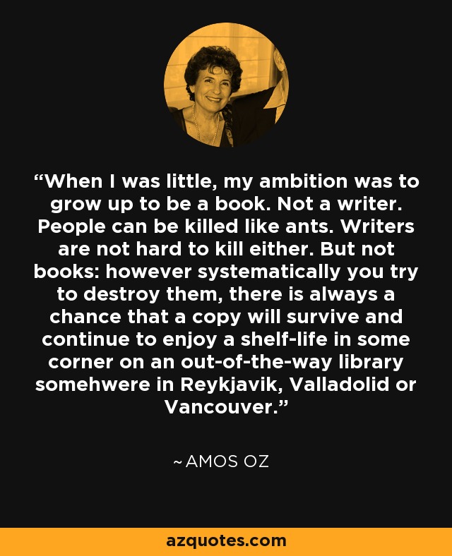 When I was little, my ambition was to grow up to be a book. Not a writer. People can be killed like ants. Writers are not hard to kill either. But not books: however systematically you try to destroy them, there is always a chance that a copy will survive and continue to enjoy a shelf-life in some corner on an out-of-the-way library somehwere in Reykjavik, Valladolid or Vancouver. - Amos Oz