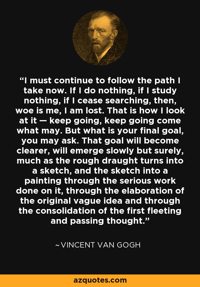I must continue to follow the path I take now. If I do nothing, if I study nothing, if I cease searching, then, woe is me, I am lost. That is how I look at it — keep going, keep going come what may. But what is your final goal, you may ask. That goal will become clearer, will emerge slowly but surely, much as the rough draught turns into a sketch, and the sketch into a painting through the serious work done on it, through the elaboration of the original vague idea and through the consolidation of the first fleeting and passing thought. - Vincent Van Gogh