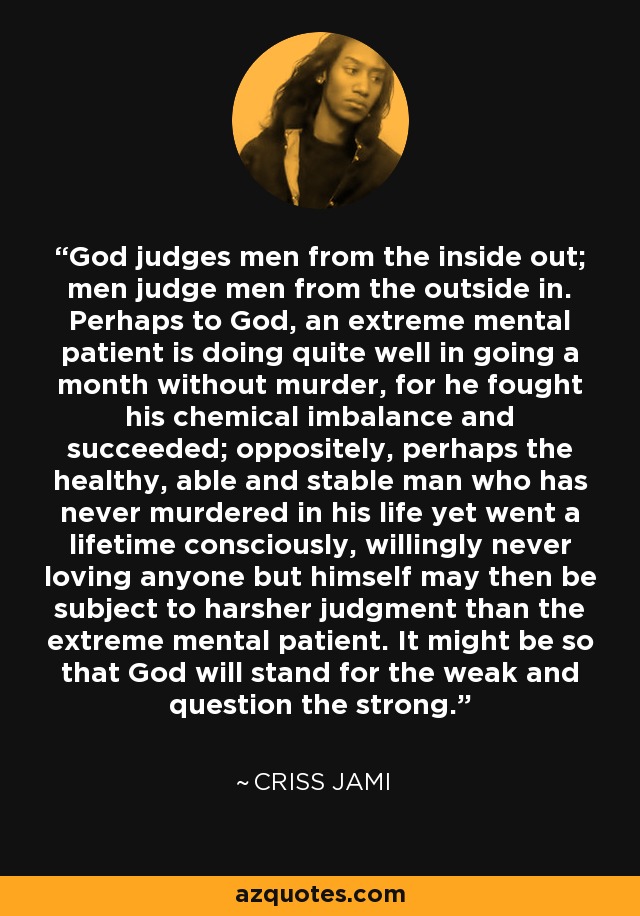 God judges men from the inside out; men judge men from the outside in. Perhaps to God, an extreme mental patient is doing quite well in going a month without murder, for he fought his chemical imbalance and succeeded; oppositely, perhaps the healthy, able and stable man who has never murdered in his life yet went a lifetime consciously, willingly never loving anyone but himself may then be subject to harsher judgment than the extreme mental patient. It might be so that God will stand for the weak and question the strong. - Criss Jami