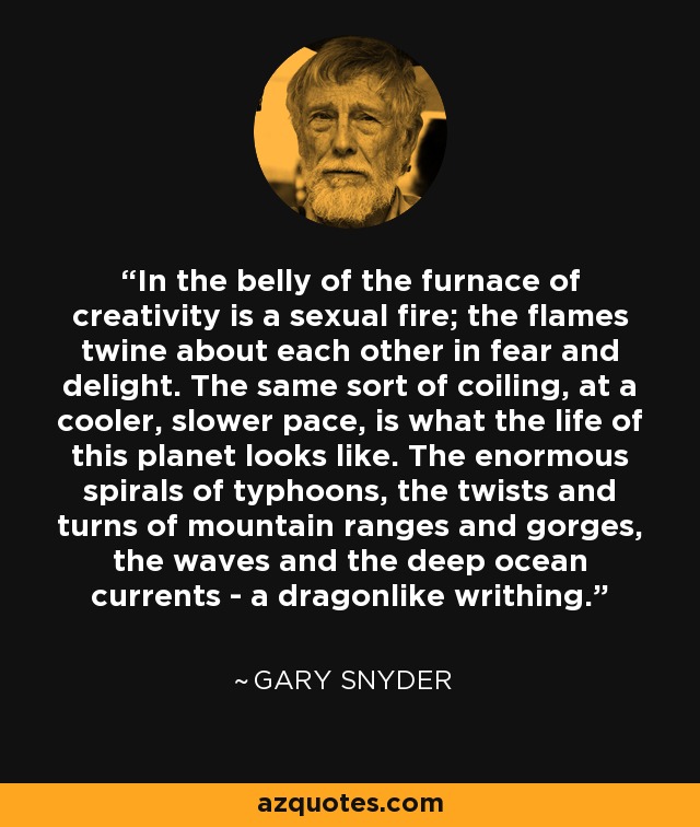 In the belly of the furnace of creativity is a sexual fire; the flames twine about each other in fear and delight. The same sort of coiling, at a cooler, slower pace, is what the life of this planet looks like. The enormous spirals of typhoons, the twists and turns of mountain ranges and gorges, the waves and the deep ocean currents - a dragonlike writhing. - Gary Snyder