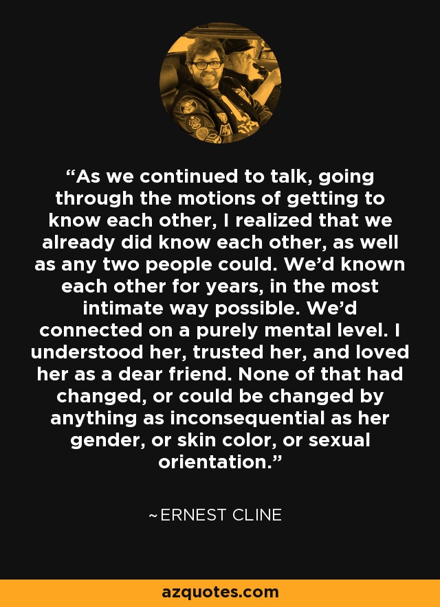 As we continued to talk, going through the motions of getting to know each other, I realized that we already did know each other, as well as any two people could. We’d known each other for years, in the most intimate way possible. We’d connected on a purely mental level. I understood her, trusted her, and loved her as a dear friend. None of that had changed, or could be changed by anything as inconsequential as her gender, or skin color, or sexual orientation. - Ernest Cline