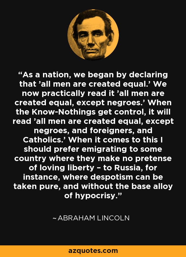 As a nation, we began by declaring that 'all men are created equal.' We now practically read it 'all men are created equal, except negroes.' When the Know-Nothings get control, it will read 'all men are created equal, except negroes, and foreigners, and Catholics.' When it comes to this I should prefer emigrating to some country where they make no pretense of loving liberty – to Russia, for instance, where despotism can be taken pure, and without the base alloy of hypocrisy. - Abraham Lincoln