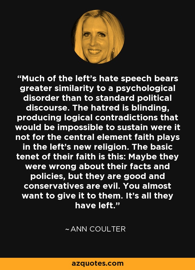 Much of the left's hate speech bears greater similarity to a psychological disorder than to standard political discourse. The hatred is blinding, producing logical contradictions that would be impossible to sustain were it not for the central element faith plays in the left's new religion. The basic tenet of their faith is this: Maybe they were wrong about their facts and policies, but they are good and conservatives are evil. You almost want to give it to them. It's all they have left. - Ann Coulter