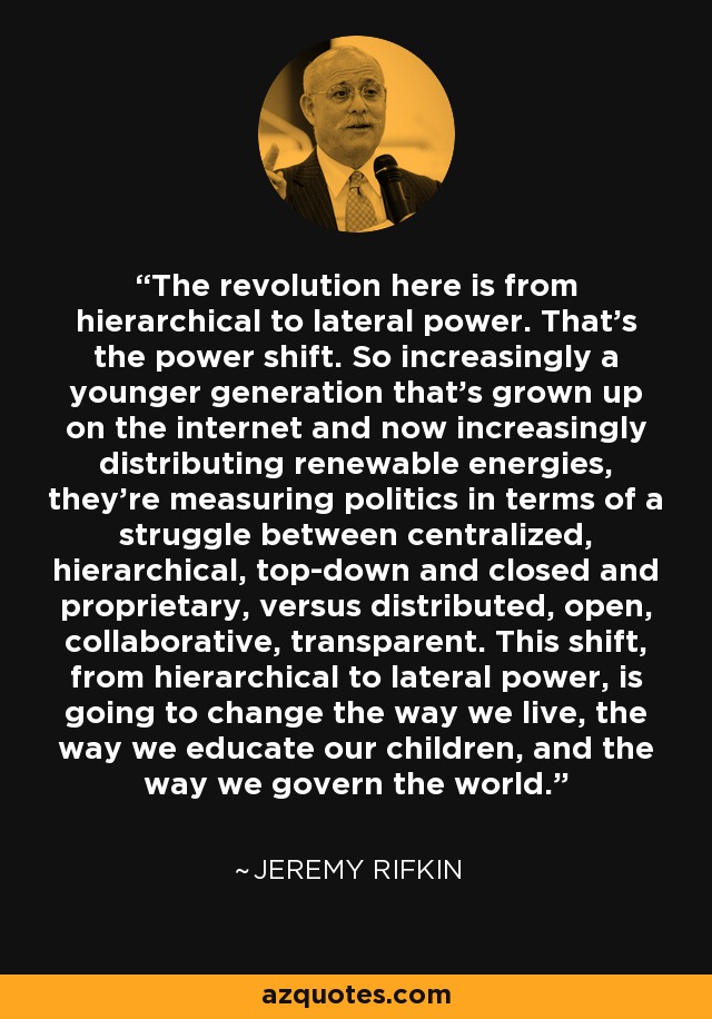 The revolution here is from hierarchical to lateral power. That's the power shift. So increasingly a younger generation that's grown up on the internet and now increasingly distributing renewable energies, they're measuring politics in terms of a struggle between centralized, hierarchical, top-down and closed and proprietary, versus distributed, open, collaborative, transparent. This shift, from hierarchical to lateral power, is going to change the way we live, the way we educate our children, and the way we govern the world. - Jeremy Rifkin
