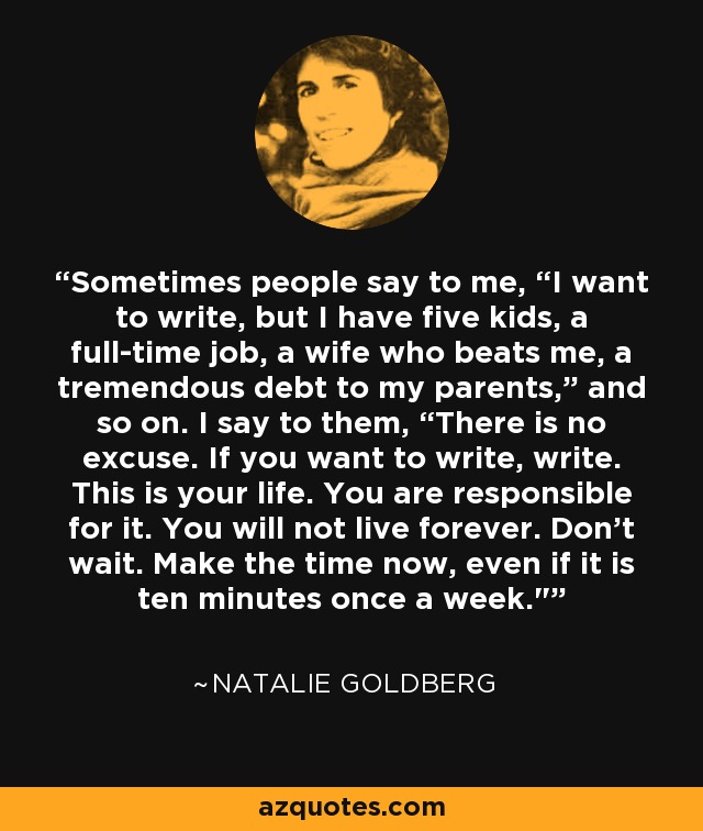 Sometimes people say to me, “I want to write, but I have five kids, a full-time job, a wife who beats me, a tremendous debt to my parents,” and so on. I say to them, “There is no excuse. If you want to write, write. This is your life. You are responsible for it. You will not live forever. Don’t wait. Make the time now, even if it is ten minutes once a week.