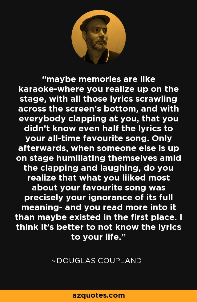 maybe memories are like karaoke-where you realize up on the stage, with all those lyrics scrawling across the screen's bottom, and with everybody clapping at you, that you didn't know even half the lyrics to your all-time favourite song. Only afterwards, when someone else is up on stage humiliating themselves amid the clapping and laughing, do you realize that what you liiked most about your favourite song was precisely your ignorance of its full meaning- and you read more into it than maybe existed in the first place. I think it's better to not know the lyrics to your life. - Douglas Coupland