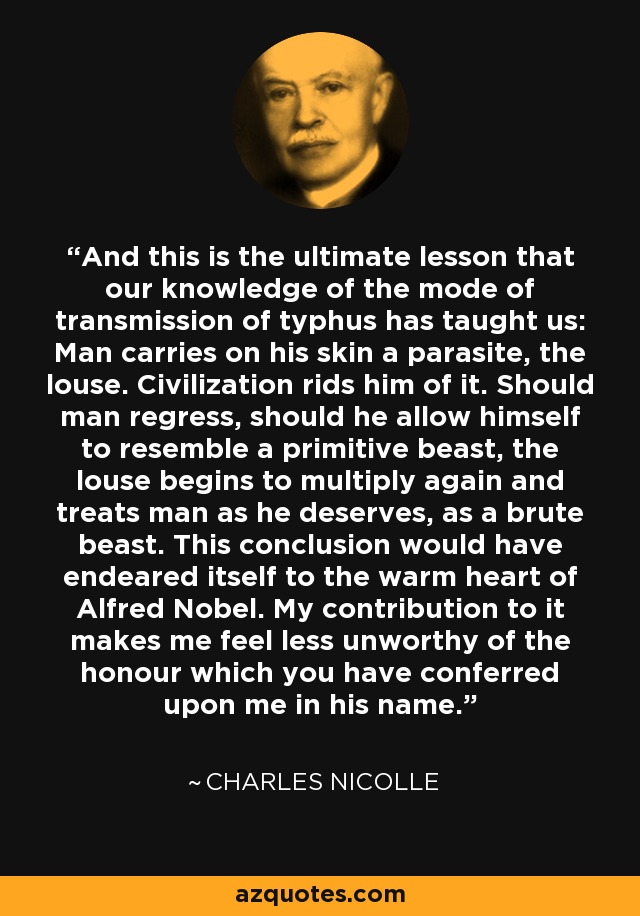 And this is the ultimate lesson that our knowledge of the mode of transmission of typhus has taught us: Man carries on his skin a parasite, the louse. Civilization rids him of it. Should man regress, should he allow himself to resemble a primitive beast, the louse begins to multiply again and treats man as he deserves, as a brute beast. This conclusion would have endeared itself to the warm heart of Alfred Nobel. My contribution to it makes me feel less unworthy of the honour which you have conferred upon me in his name. - Charles Nicolle