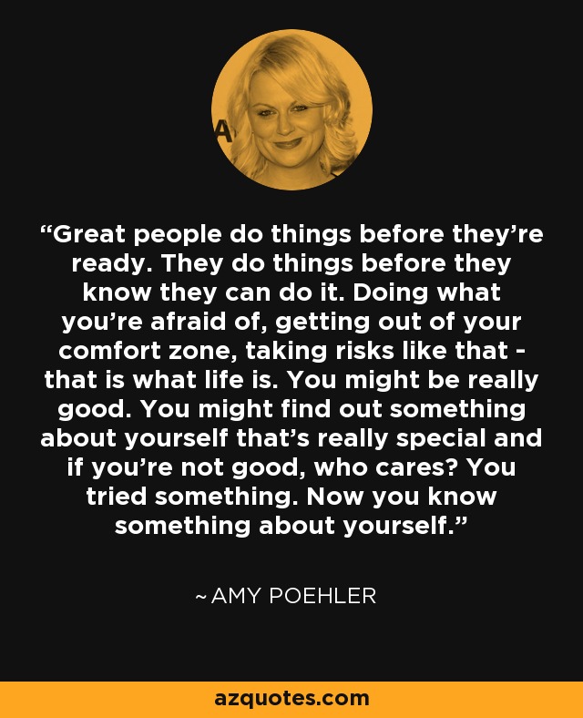 Great people do things before they're ready. They do things before they know they can do it. Doing what you're afraid of, getting out of your comfort zone, taking risks like that - that is what life is. You might be really good. You might find out something about yourself that's really special and if you're not good, who cares? You tried something. Now you know something about yourself. - Amy Poehler