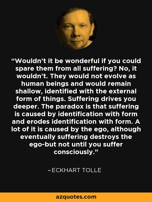 Wouldn't it be wonderful if you could spare them from all suffering? No, it wouldn't. They would not evolve as human beings and would remain shallow, identified with the external form of things. Suffering drives you deeper. The paradox is that suffering is caused by identification with form and erodes identification with form. A lot of it is caused by the ego, although eventually suffering destroys the ego-but not until you suffer consciously. - Eckhart Tolle