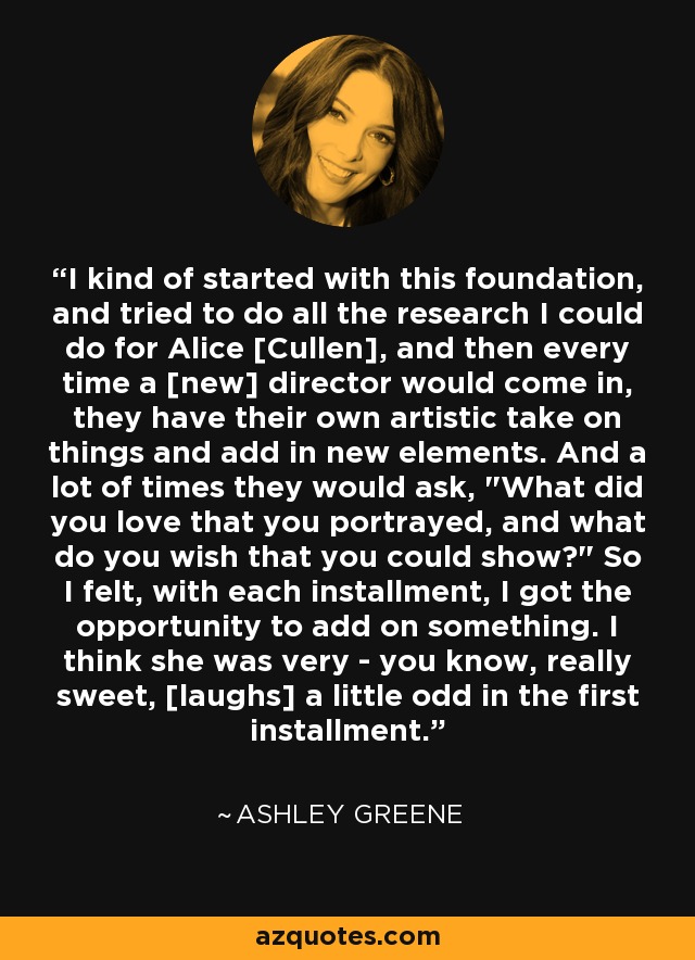 I kind of started with this foundation, and tried to do all the research I could do for Alice [Cullen], and then every time a [new] director would come in, they have their own artistic take on things and add in new elements. And a lot of times they would ask, 