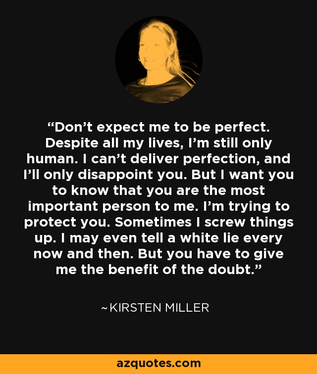 Don't expect me to be perfect. Despite all my lives, I'm still only human. I can't deliver perfection, and I'll only disappoint you. But I want you to know that you are the most important person to me. I'm trying to protect you. Sometimes I screw things up. I may even tell a white lie every now and then. But you have to give me the benefit of the doubt. - Kirsten Miller