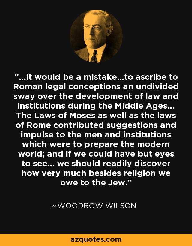 ...it would be a mistake...to ascribe to Roman legal conceptions an undivided sway over the development of law and institutions during the Middle Ages... The Laws of Moses as well as the laws of Rome contributed suggestions and impulse to the men and institutions which were to prepare the modern world; and if we could have but eyes to see... we should readily discover how very much besides religion we owe to the Jew. - Woodrow Wilson
