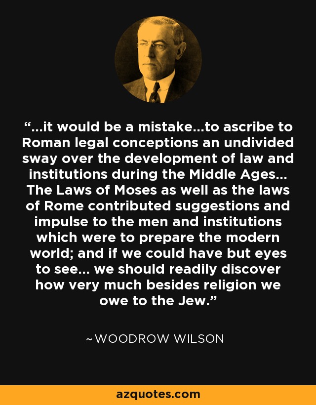 ...it would be a mistake...to ascribe to Roman legal conceptions an undivided sway over the development of law and institutions during the Middle Ages... The Laws of Moses as well as the laws of Rome contributed suggestions and impulse to the men and institutions which were to prepare the modern world; and if we could have but eyes to see... we should readily discover how very much besides religion we owe to the Jew. - Woodrow Wilson