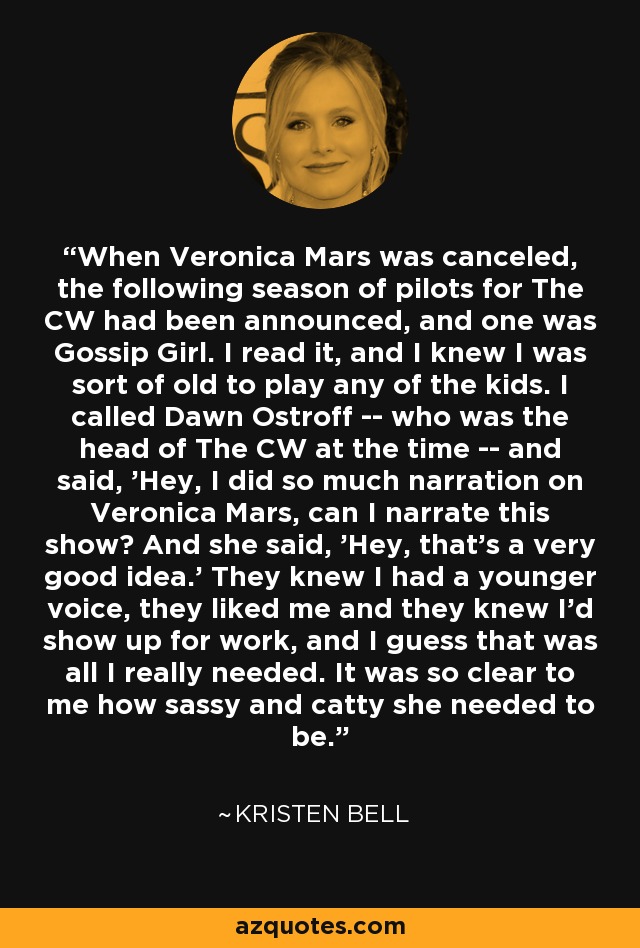 When Veronica Mars was canceled, the following season of pilots for The CW had been announced, and one was Gossip Girl. I read it, and I knew I was sort of old to play any of the kids. I called Dawn Ostroff -- who was the head of The CW at the time -- and said, 'Hey, I did so much narration on Veronica Mars, can I narrate this show? And she said, 'Hey, that's a very good idea.' They knew I had a younger voice, they liked me and they knew I'd show up for work, and I guess that was all I really needed. It was so clear to me how sassy and catty she needed to be. - Kristen Bell