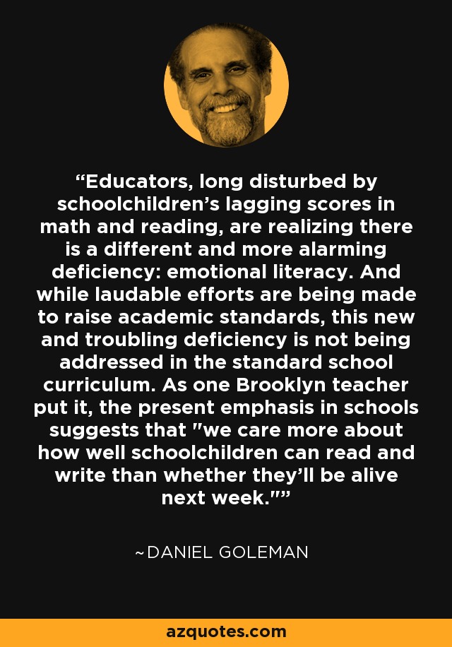 Educators, long disturbed by schoolchildren's lagging scores in math and reading, are realizing there is a different and more alarming deficiency: emotional literacy. And while laudable efforts are being made to raise academic standards, this new and troubling deficiency is not being addressed in the standard school curriculum. As one Brooklyn teacher put it, the present emphasis in schools suggests that 